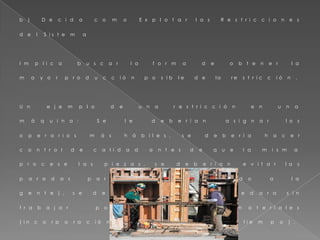 b ) D e c i d a c o m o E x p l o t a r l a s R e s t r i c c i o n e s
d e l S i s t e m a
I m p l i c a b u s c a r l a f o r m a d e o b t e n e r l a
m a y o r p r o d u c c i ó n p o s i b l e d e l a r e s t r i c c i ó n .
U n e j e m p l o d e u n a r e s t r i c c i ó n e n u n a
m á q u i n a : S e l e d e b e r í a n a s i g n a r l o s
o p e r a r i o s m á s h á b i l e s , s e d e b e r í a h a c e r
c o n t r o l d e c a l i d a d a n t e s d e q u e l a m i s m a
p r o c e s e l a s p i e z a s , s e d e b e r í a n e v i t a r l a s
p a r a d a s p a r a a l m o r z a r ( r o t a n d o a l a
g e n t e ) , s e d e b e r í a e v i t a r q u e q u e d a r a s i n
t r a b a j a r p o r f a l t a d e m a t e r i a l e s
( i n c o r p o r a c i ó n d e r e g u l a d o r e s d e t i e m p o ) .
 