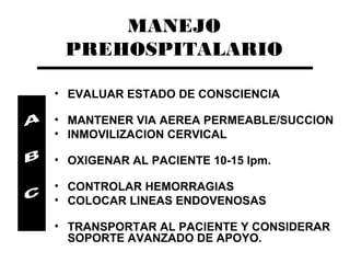 MANEJO
 PREHOSPITALARIO

• EVALUAR ESTADO DE CONSCIENCIA

• MANTENER VIA AEREA PERMEABLE/SUCCION
• INMOVILIZACION CERVICAL

• OXIGENAR AL PACIENTE 10-15 lpm.

• CONTROLAR HEMORRAGIAS
• COLOCAR LINEAS ENDOVENOSAS

• TRANSPORTAR AL PACIENTE Y CONSIDERAR
  SOPORTE AVANZADO DE APOYO.
 