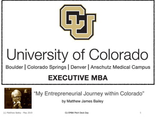 (c) Matthew Bailey - May 2019 CU EMBA Pitch Deck Day 1
“My Entrepreneurial Journey within Colorado”
by Matthew James Bailey
 