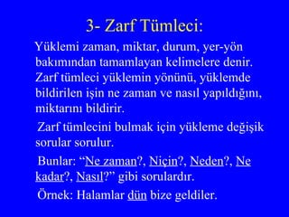 3- Zarf Tümleci: Yüklemi zaman, miktar, durum, yer-yön bakımından tamamlayan kelimelere denir. Zarf tümleci yüklemin yönünü, yüklemde bildirilen işin ne zaman ve nasıl yapıldığını, miktarını bildirir.  Zarf tümlecini bulmak için yükleme değişik sorular sorulur. Bunlar: “ Ne zaman ?,  Niçin ?,  Neden ?,  Ne   kadar ?,  Nasıl ?” gibi sorulardır. Örnek: Halamlar  dün  bize geldiler.  