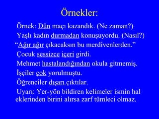 Örnekler: Örnek:  Dün  maçı kazandık. (Ne zaman?) Yaşlı kadın  durmadan  konuşuyordu. (Nasıl?) “ Ağır ağır  çıkacaksın bu merdivenlerden.” Çocuk  sessizce   içeri  girdi. Mehmet  hastalandığından  okula gitmemiş. İşçiler  çok  yorulmuştu. Öğrenciler  dışarı  çıktılar. Uyarı: Yer-yön bildiren kelimeler ismin hal  eklerinden birini alırsa zarf tümleci olmaz. 