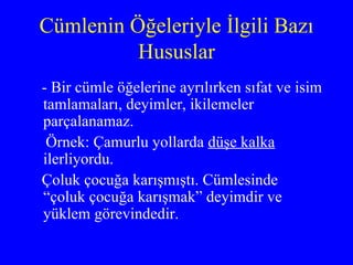 Cümlenin Öğeleriyle İlgili Bazı Hususlar - Bir cümle öğelerine ayrılırken sıfat ve isim tamlamaları, deyimler, ikilemeler parçalanamaz. Örnek: Çamurlu yollarda  düşe kalka  ilerliyordu. Çoluk çocuğa karışmıştı. Cümlesinde “çoluk çocuğa karışmak” deyimdir ve yüklem görevindedir. 