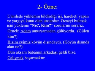 2- Özne: Cümlede yüklemin bildirdiği işi, hareketi yapan ve yargıya konu olan unsurdur. Özneyi bulmak için yükleme “ Ne?, Kim ? ” sorularını sorarız. Örnek:  Adam  umursamadan gülüyordu.  (Gülen kim?) Bizim evimiz  köyün dışındaydı. (Köyün dışında olan ne?) Dün akşam  babamın arkadaşı  geldi bize. Çalışmak  başarmaktır. 