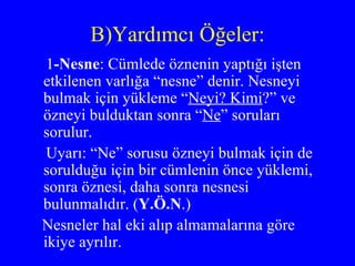 B)Yardımcı Öğeler: 1 -Nesne : Cümlede öznenin yaptığı işten etkilenen varlığa “nesne” denir. Nesneyi bulmak için yükleme “ Neyi? Kimi ?” ve özneyi bulduktan sonra “ Ne ” soruları sorulur.  Uyarı: “Ne” sorusu özneyi bulmak için de sorulduğu için bir cümlenin önce yüklemi, sonra öznesi, daha sonra nesnesi bulunmalıdır. ( Y.Ö.N .) Nesneler hal eki alıp almamalarına göre ikiye ayrılır. 