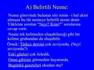 A) Belirtili Nesne: Nesne görevinde bulunan söz ismin –i hal ekini almışsa bu tür nesneye belirtili nesne denir. Yükleme sorulan “ Neyi? Kimi ?” sorularına cevap verir.  Nesne tek kelimeden oluşabileceği gibi bir  kelime grubundan da oluşabilir. Örnek:  Türkçe dersini  çok seviyordu. (Neyi seviyordu?) Eski günleri  çok özledik. Onun gibisini  görmedim hayatımda. Bugünkü gazeteleri  okudun mu? 