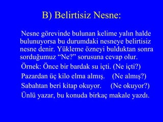 B) Belirtisiz Nesne: Nesne görevinde bulunan kelime yalın halde bulunuyorsa bu durumdaki nesneye belirtisiz nesne denir. Yükleme özneyi bulduktan sonra sorduğumuz “Ne?” sorusuna cevap olur. Örnek: Önce bir bardak su içti. (Ne içti?) Pazardan üç kilo elma almış.  (Ne almış?) Sabahtan beri kitap okuyor.  (Ne okuyor?) Ünlü yazar, bu konuda birkaç makale yazdı. 