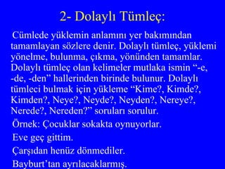 2- Dolaylı Tümleç: Cümlede yüklemin anlamını yer bakımından tamamlayan sözlere denir. Dolaylı tümleç, yüklemi yönelme, bulunma, çıkma, yönünden tamamlar. Dolaylı tümleç olan kelimeler mutlaka ismin “-e, -de, -den” hallerinden birinde bulunur. Dolaylı tümleci bulmak için yükleme “Kime?, Kimde?, Kimden?, Neye?, Neyde?, Neyden?, Nereye?, Nerede?, Nereden?” soruları sorulur. Örnek: Çocuklar sokakta oynuyorlar. Eve geç gittim. Çarşıdan henüz dönmediler. Bayburt’tan ayrılacaklarmış. 