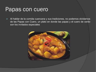 Papas con cuero
   Al hablar de la comida cuencana y sus tradiciones, no podemos olvidarnos
    de las Papas con Cuero, un plato en donde las papas y el cuero de cerdo
    son los invitados especiales
 
