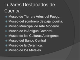 Lugares Destacados de
Cuenca
 Museo de Tierra y Artes del Fuego.
 Museo del sombrero de paja toquilla.
 Museo Municipal de Arte Moderno.
 Museo de la Antigua Catedral.
 Museo de los Culturas Aborígenes
 Museo del Banco Central
 Museo de la Cerámica.
 Museo de los Metales
 