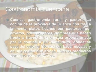 Gastronomía cuencana Cuenca, gastronomía rural y pastoril La cocina de la provincia de Cuenca nos trae a la mente platos hechos por pastores, por arrieros, por cazadores, hombres que hacen frente a través de la energía proporcionada por la comida a un clima duro, donde se pasa del calor al frío casi sin hacer escalas y en una región que brinda muchos productos para que sean utilizados.