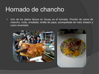 Hornado de chanchoUno de los platos típicos en Azuay es el hornado. Porción de carne de chancho, mote, ensalada, tortilla de papa, acompañada de maíz tostado y cuero reventado.