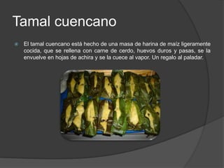 Tamal cuencanoEl tamal cuencano está hecho de una masa de harina de maíz ligeramente cocida, que se rellena con carne de cerdo, huevos duros y pasas, se la envuelve en hojas de achira y se la cuece al vapor. Un regalo al paladar. 