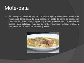 Mote-pataEl mote-pata, quizá el rey de los platos típicos cuencanos, domina la mesa: una densa sopa de maíz pelado, en caldo de carne de cerdo, con pedazos de dicha carne, longaniza y tocino, y condimento de semilla de sambo (una calabaza muy común entre nosotros), tostada, molida y preparada en un refrito de cebollas y leche