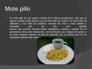 Mote pilloEl mote pillo es una clásica receta de la Sierra ecuatoriana, creo que si alguna ciudad puede llamar suyo al mote pillo es Cuenca. El mote pillo es delicioso y muy fácil de preparar, consiste de mote o maíz pelado y cocinado que se fríe con cebolla blanca, ajo, achiote, huevos, leche, cebolletas y cilantro o perejil. Por lo general se sirve para desayunar y se acompaña con rodajas de queso y un buen cafecito caliente, el café es esencial, por lo menos para mí es imposible disfrutar del mote pillo sin café.