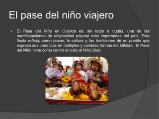 El pase del niño viajeroEl Pase del Niño en Cuenca es, sin lugar a dudas, una de las manifestaciones de religiosidad popular más importantes del país. Esta fiesta refleja, como pocas, la cultura y las tradiciones de un pueblo que expresa sus creencias en múltiples y variadas formas del folklore. El Pase del Niño tiene como centro el culto al Niño Dios.