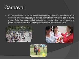 CarnavalEl Carnaval en Cuenca es sinónimo de goce y diversión; una fiesta en la que está presente el juego, la música, la tradición y el gusto por la buena mesa. Esta hermosa ciudad bañada por cuatro ríos, es el escenario perfecto para el descanso y el esparcimiento en fechas como esta