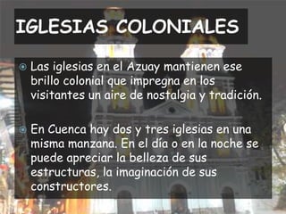 IGLESIAS COLONIALESLas iglesias en el Azuay mantienen ese brillo colonial que impregna en los visitantes un aire de nostalgia y tradición.En Cuenca hay dos y tres iglesias en una misma manzana. En el día o en la noche se puede apreciar la belleza de sus estructuras, la imaginación de sus constructores.