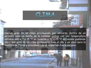CLIMACuenca goza de un clima privilegiado por ubicarse dentro de un extenso valle en medio de la columna andina con una temperatura variable entre 7 a 15 °C en invierno y 12 a 25 °C en verano pudiendo decir que goza de un clima primaveral todo el año y es ideal para la siembra de flores y orquídeas que se exportan fuera del pais.
