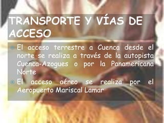 TRANSPORTE Y VÍAS DE ACCESOEl acceso terrestre a Cuenca desde el norte se realiza a través de la autopista Cuenca-Azogues o por la Panamericana NorteEl acceso aéreo se realiza por el Aeropuerto Mariscal Lamar