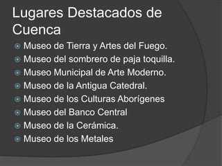 Lugares Destacados de CuencaMuseo de Tierra y Artes del Fuego. Museo del sombrero de paja toquilla. Museo Municipal de Arte Moderno.Museo de la Antigua Catedral.Museo de los Culturas AborígenesMuseo del Banco CentralMuseo de la Cerámica.Museo de los Metales