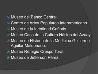 Museo del Banco Central. Centro de Artes Populares InteramericanoMuseo de la Identidad CañarisMuseo Casa de la Cultura Núcleo del Azuay.Museo de Historia de la Medicina Guillermo Aguilar Maldonado. Museo Remigio Crespo Toral. Museo de Jefferson Pérez. 