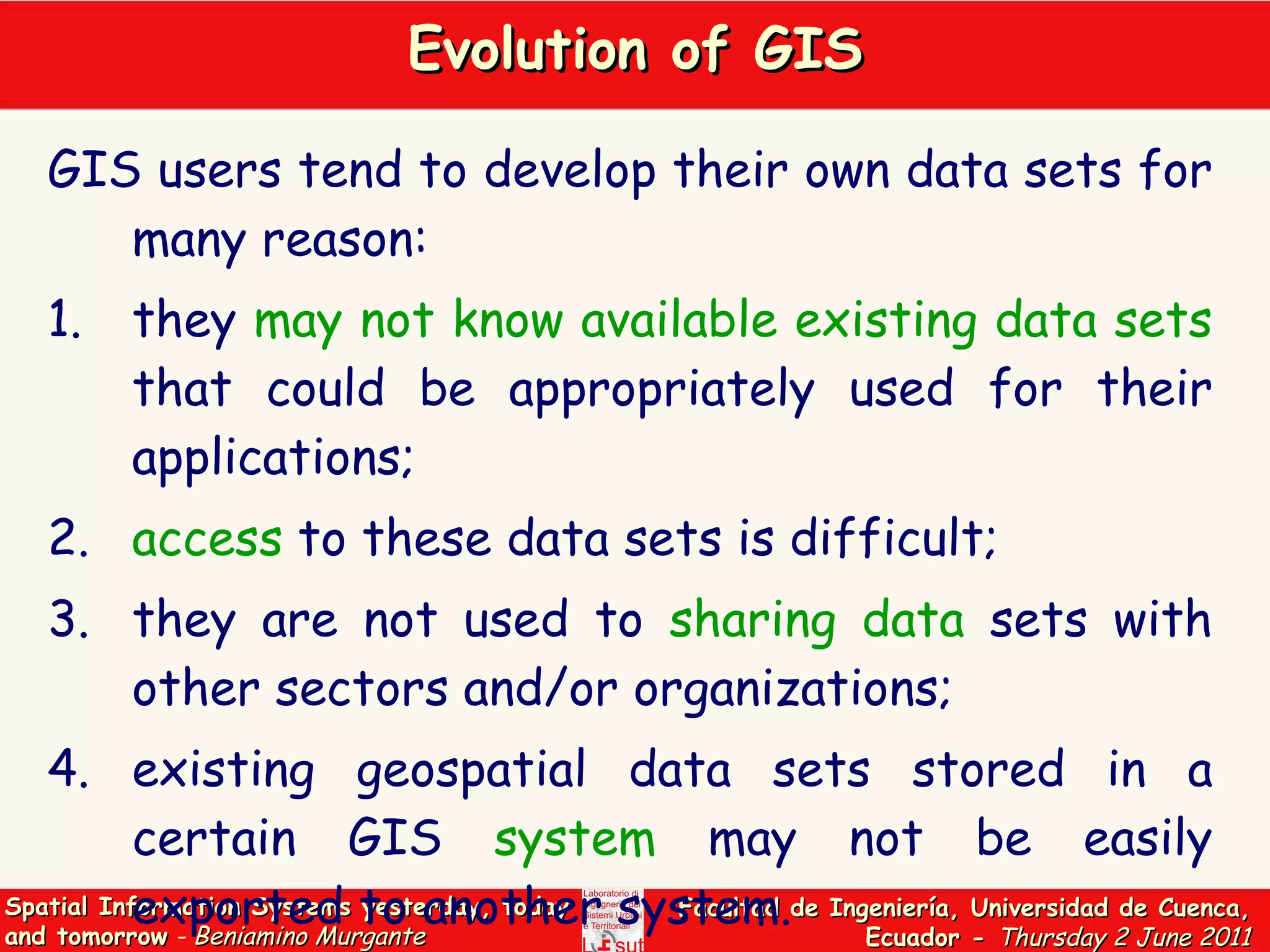 Evolution of GIS GIS users tend to develop their own data sets for many reason:  1. they  may not know available existing data sets  that could be appropriately used for their applications; 2. access  to these data sets is difficult; 3. they are not used to  sharing data  sets with other sectors and/or organizations;  4. existing geospatial data sets stored in a certain GIS  system  may not be easily exported to another system. 