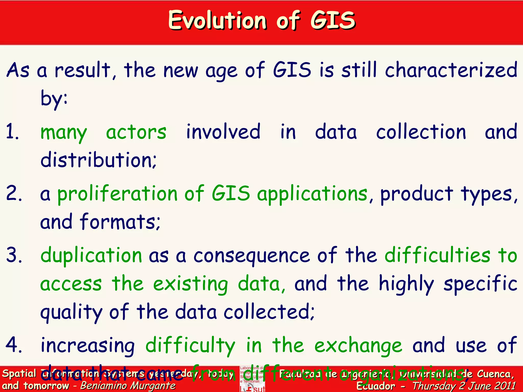 Evolution of GIS As a result, the new age of GIS is still characterized by: 1. many actors  involved in data collection and distribution; 2. a  proliferation of GIS applications , product types, and formats; 3. duplication  as a consequence of the  difficulties to access the existing data,  and the highly specific quality of the data collected; 4. increasing  difficulty in the exchange  and use of data that came  from different organizations ; 