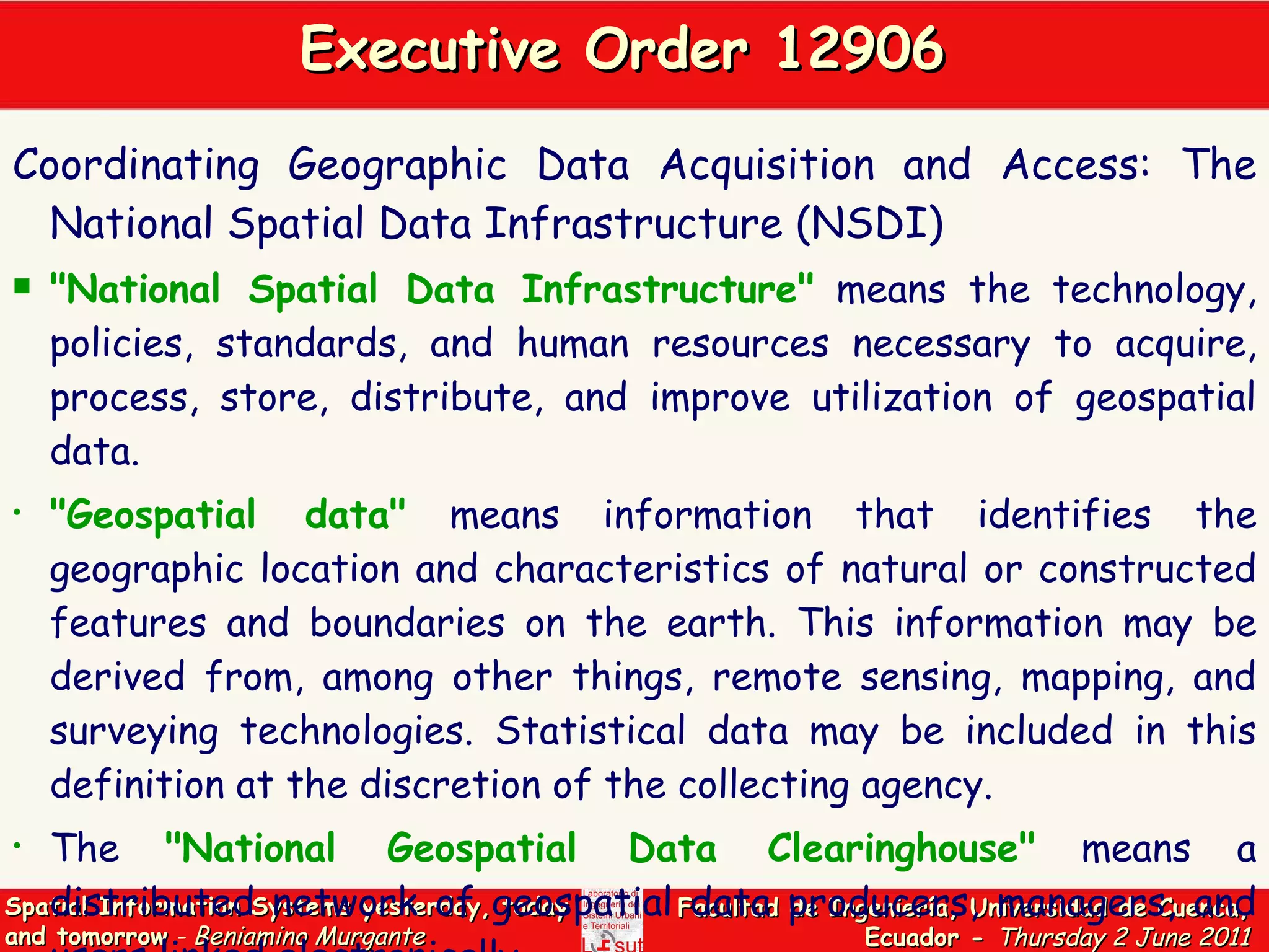 Executive Order 12906  Coordinating Geographic Data Acquisition and Access: The National Spatial Data Infrastructure (NSDI) &quot; National Spatial Data Infrastructure&quot;   means the technology, policies, standards, and human resources necessary to acquire, process, store, distribute, and improve utilization of geospatial data.  &quot;Geospatial data&quot;   means information that identifies the geographic location and characteristics of natural or constructed features and boundaries on the earth. This information may be derived from, among other things, remote sensing, mapping, and surveying technologies. Statistical data may be included in this definition at the discretion of the collecting agency.  The   &quot;National Geospatial Data Clearinghouse&quot;   means a distributed network of geospatial data producers, managers, and users linked electronically.  