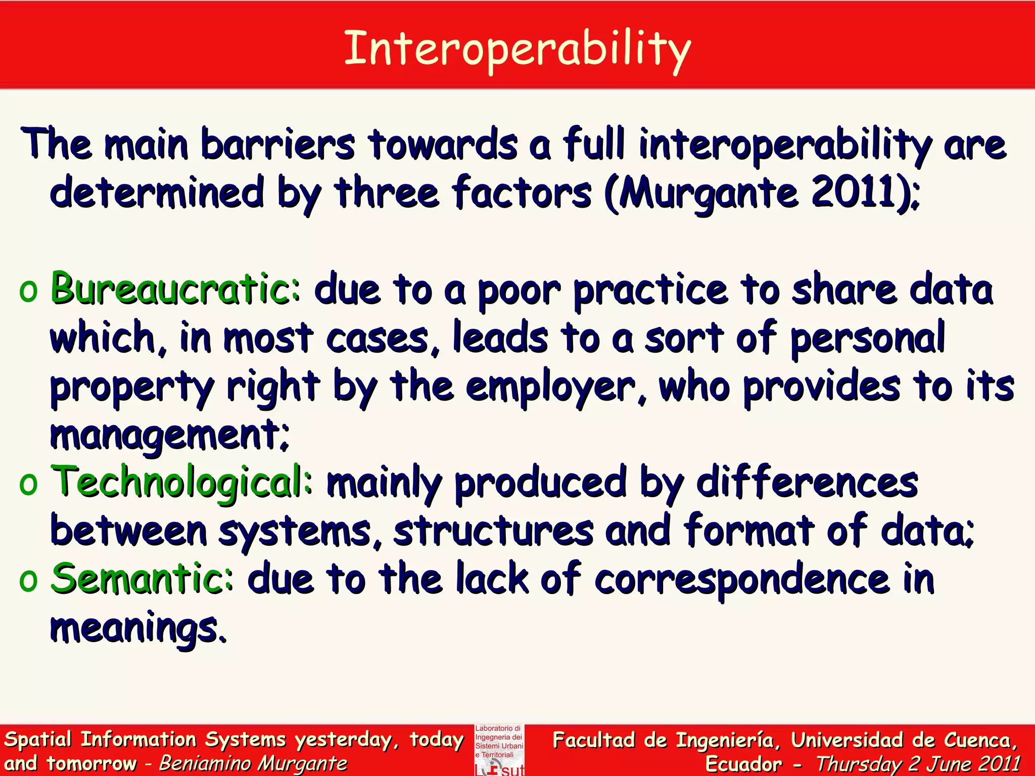 Interoperability The main barriers towards a full interoperability are determined by three factors  (Murgante 2011);  Bureaucratic:  due to a poor practice to share data which, in most cases, leads to a sort of personal property right by the employer, who provides to its management; Technological:  mainly produced by differences between systems, structures and format of data; Semantic:  due to the lack of correspondence in meanings. 