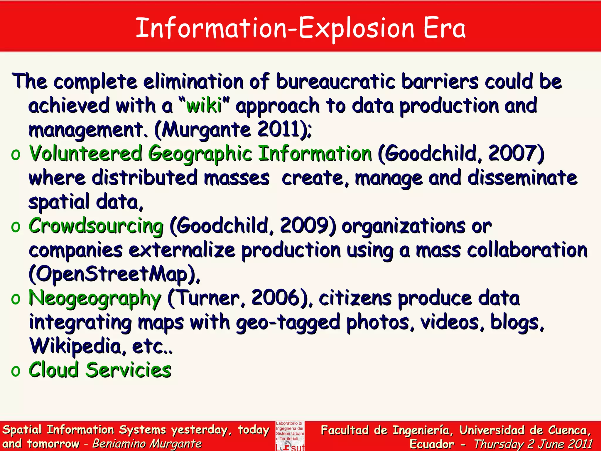 Information-Explosion Era The complete elimination of bureaucratic barriers could be achieved with a “ wiki ” approach to data production and management.  (Murgante 2011);  Volunteered Geographic Information  (Goodchild, 2007)  where distributed masses  create, manage and disseminate spatial data , Crowdsourcing  (Goodchild, 2009)  organizations or companies externalize production using a mass collaboration  (OpenStreetMap), Neogeography  (Turner, 2006),  citizens produce data integrating maps with geo-tagged photos, videos, blogs, Wikipedia, etc.. Cloud Servicies  