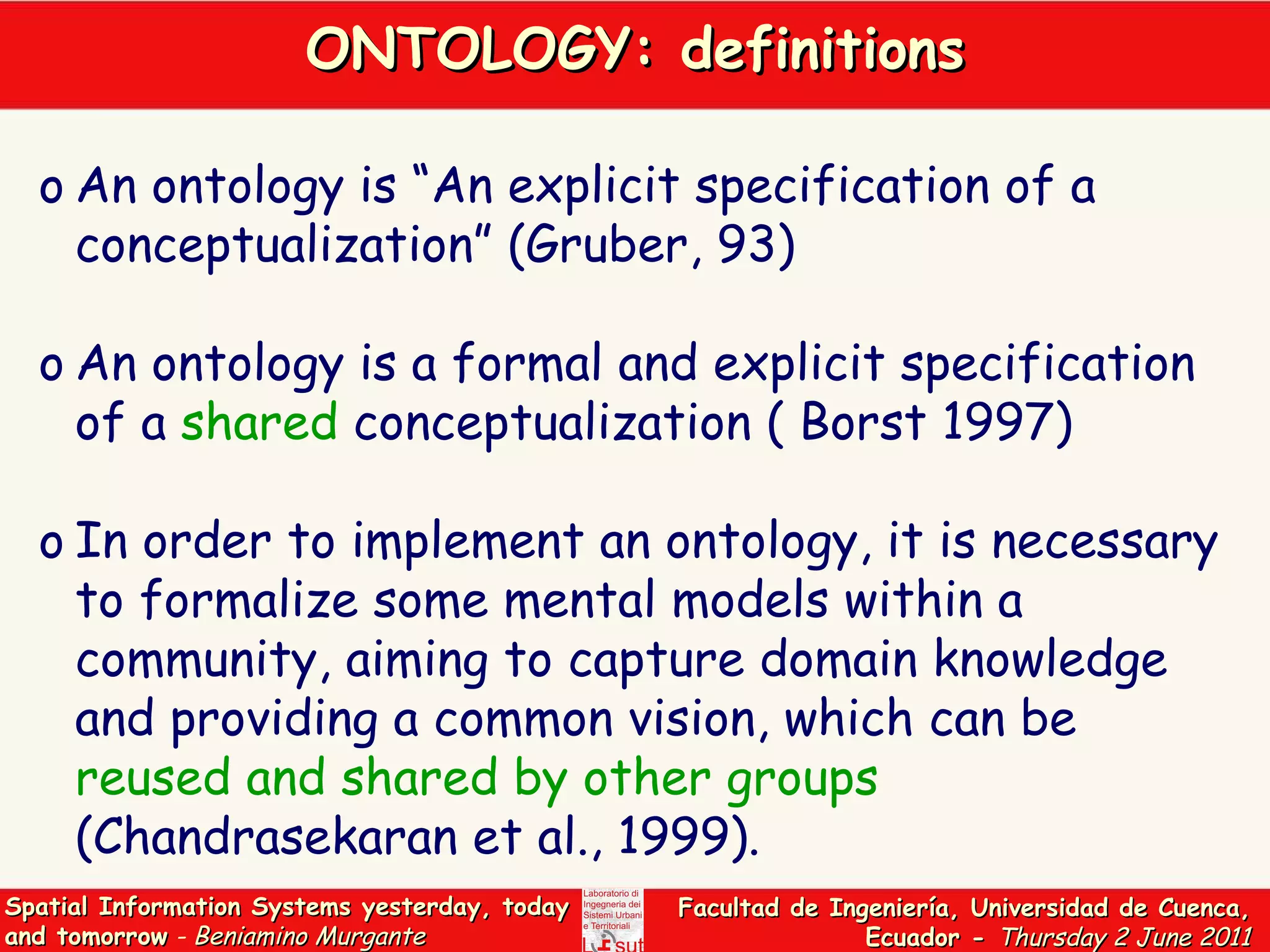 ONTOLOGY: definitions An ontology is “An explicit specification of a conceptualization” (Gruber, 93) An ontology is a formal and explicit specification of a  shared  conceptualization ( Borst 1997)  In order to implement an ontology, it is necessary to formalize some mental models within a community, aiming to capture domain knowledge and providing a common vision, which can be  reused and shared by other groups  (Chandrasekaran et al., 1999).  