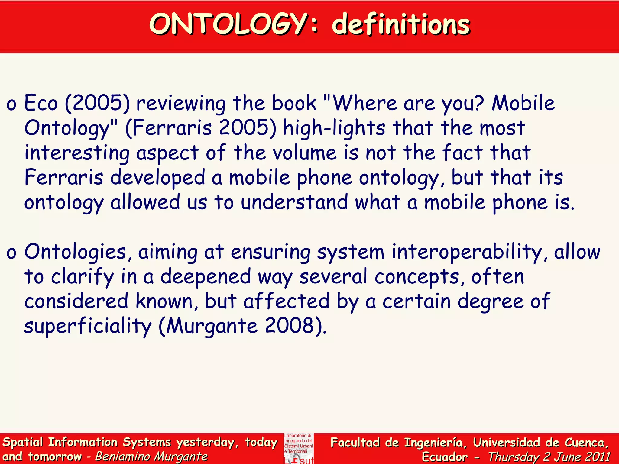 ONTOLOGY: definitions Eco (2005) reviewing the book &quot;Where are you? Mobile Ontology&quot; (Ferraris 2005) high-lights that the most interesting aspect of the volume is not the fact that Ferraris developed a mobile phone ontology, but that its ontology allowed us to understand what a mobile phone is.  Ontologies, aiming at ensuring system interoperability, allow to clarify in a deepened way several concepts, often considered known, but affected by a certain degree of superficiality (Murgante 2008).  