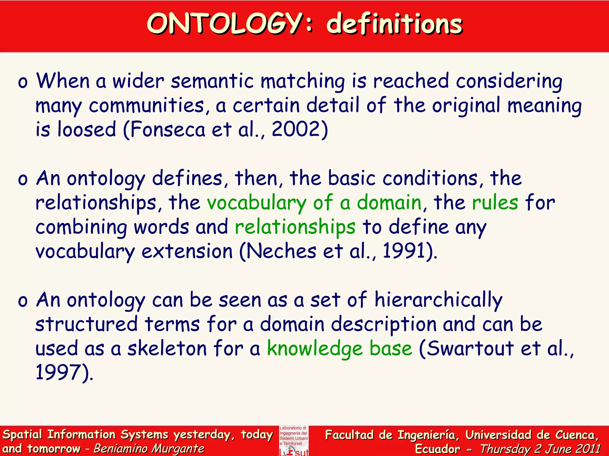ONTOLOGY: definitions When a wider semantic matching is reached considering many communities, a certain detail of the original meaning is loosed (Fonseca et al., 2002) An ontology defines, then, the basic conditions, the relationships, the  vocabulary of a domain , the  rules  for combining words and  relationships  to define any vocabulary extension (Neches et al., 1991).  An ontology can be seen as a set of hierarchically structured terms for a domain description and can be used as a skeleton for a  knowledge base  (Swartout et al., 1997).  