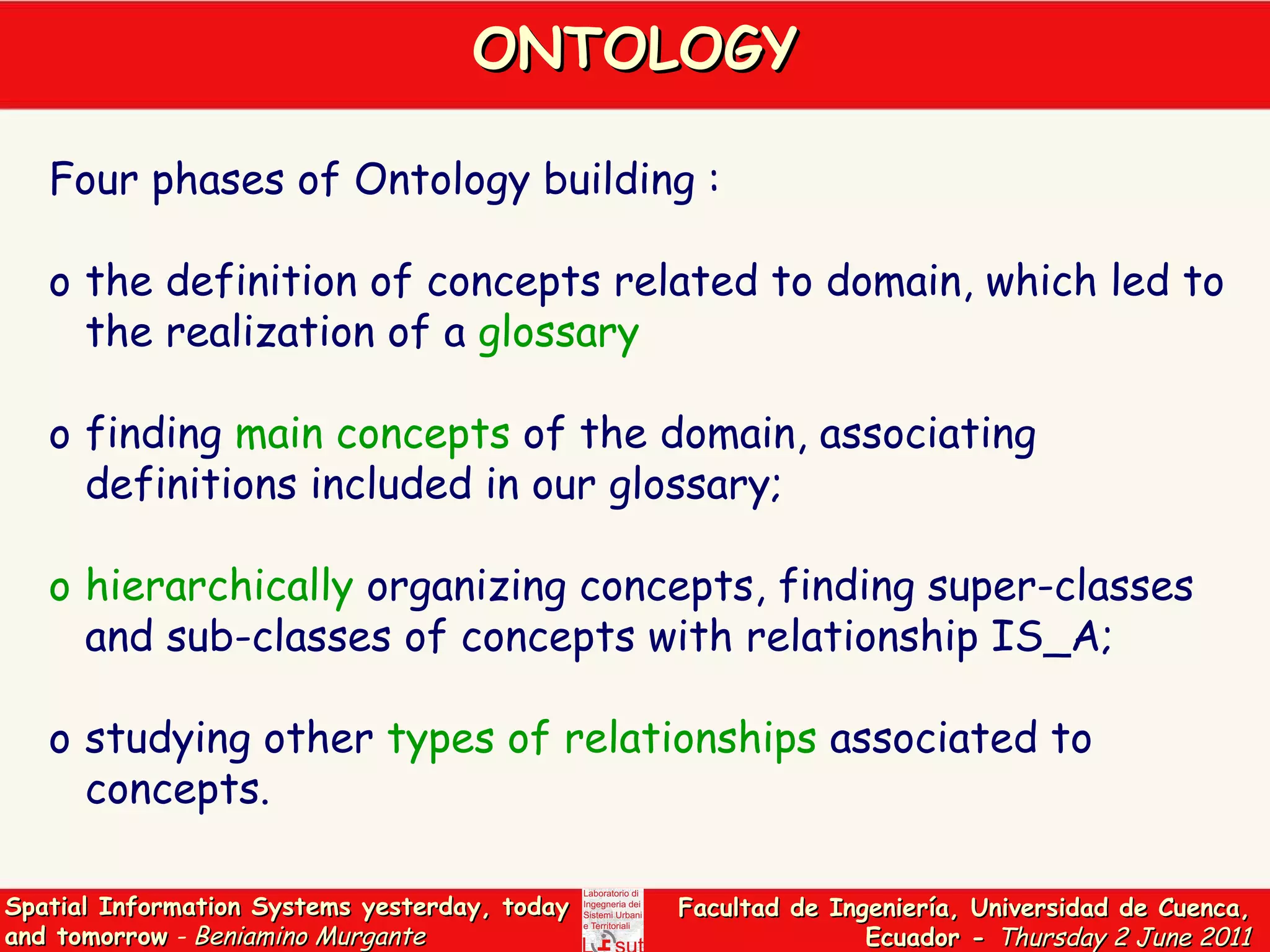 ONTOLOGY Four phases of Ontology building : the definition of concepts related to domain, which led to the realization of a  glossary   finding  main concepts  of the domain, associating definitions included in our glossary;  hierarchically  organizing concepts, finding super-classes and sub-classes of concepts with relationship IS_A; studying other  types of relationships  associated to concepts. 