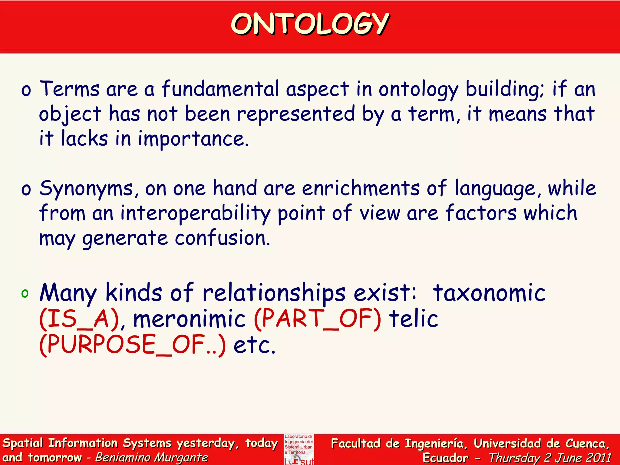 ONTOLOGY Terms are a fundamental aspect in ontology building; if an object has not been represented by a term, it means that it lacks in importance.  Synonyms, on one hand are enrichments of language, while from an interoperability point of view are factors which may generate confusion.  Many kinds of relationships exist:  taxonomic  (IS_A) , meronimic  (PART_OF)  telic  (PURPOSE_OF..)  etc. 
