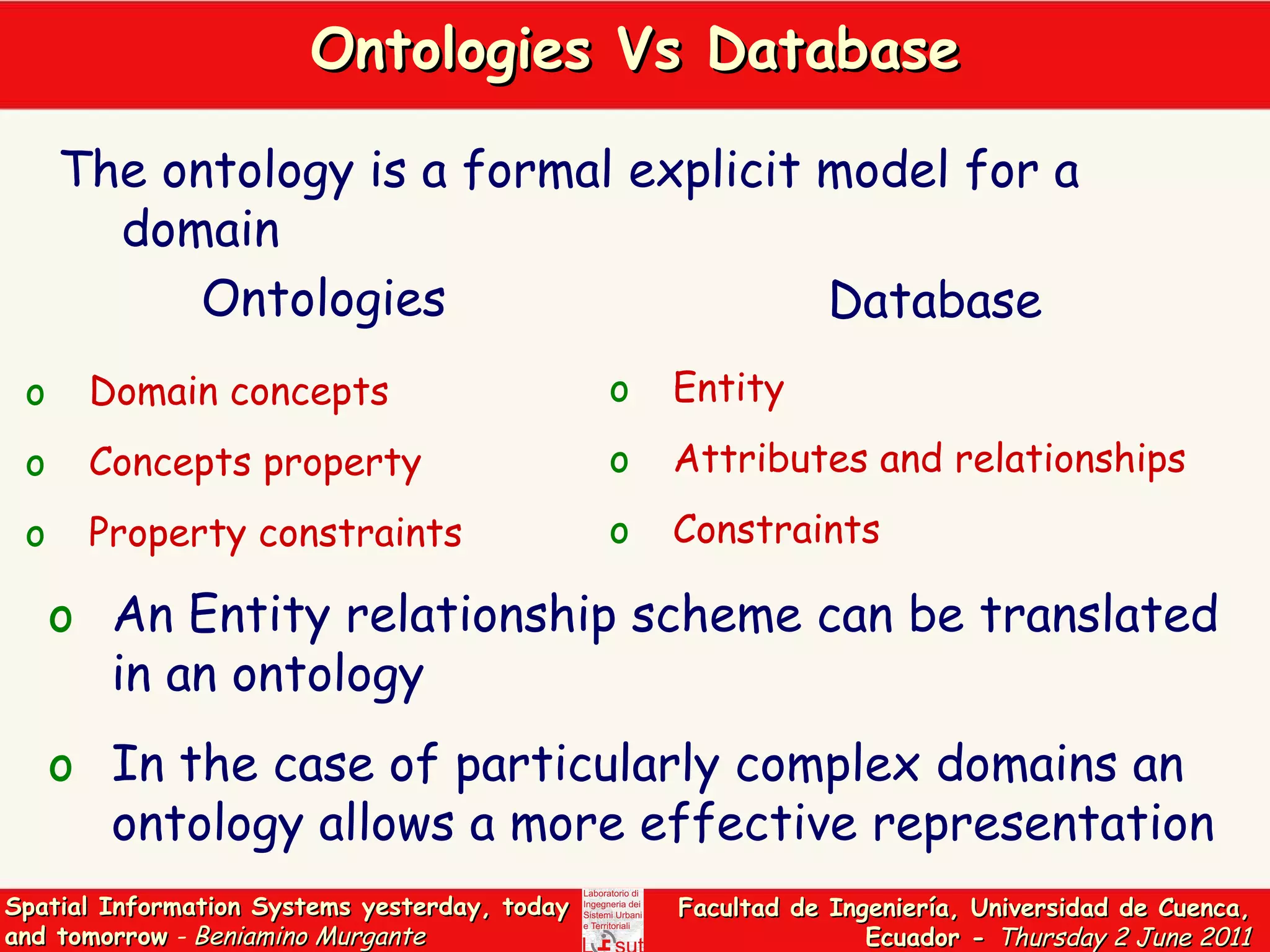 Ontologies Vs Database The ontology is a formal explicit model for a domain An Entity relationship scheme can be translated in an ontology  In the case of particularly complex domains an ontology allows a more effective representation  Domain concepts Concepts property Property constraints Entity Attributes and relationships   Constraints Ontologies Database 