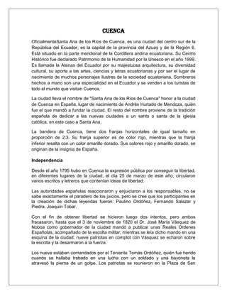 Cuenca
OficialmenteSanta Ana de los Ríos de Cuenca, es una ciudad del centro sur de la
República del Ecuador, es la capital de la provincia del Azuay y de la Región 6.
Está situado en la parte meridional de la Cordillera andina ecuatoriana. Su Centro
Histórico fue declarado Patrimonio de la Humanidad por la Unesco en el año 1999.
Es llamada la Atenas del Ecuador por su majestuosa arquitectura, su diversidad
cultural, su aporte a las artes, ciencias y letras ecuatorianas y por ser el lugar de
nacimiento de muchos personajes ilustres de la sociedad ecuatoriana. Sombreros
hechos a mano son una especialidad en el Ecuador y se venden a los turistas de
todo el mundo que visitan Cuenca.

La ciudad lleva el nombre de "Santa Ana de los Ríos de Cuenca" honor a la ciudad
de Cuenca en España, lugar de nacimiento de Andrés Hurtado de Mendoza, quién
fue el que mandó a fundar la ciudad. El resto del nombre proviene de la tradición
española de dedicar a las nuevas ciudades a un santo o santa de la iglesia
católica, en este caso a Santa Ana.

La bandera de Cuenca, tiene dos franjas horizontales de igual tamaño en
proporción de 2:3. Su franja superior es de color rojo, mientras que la franja
inferior resalta con un color amarillo dorado. Sus colores rojo y amarillo dorado, se
originan de la insignia de España.

Independencia

Desde el año 1795 hubo en Cuenca la expresión pública por conseguir la libertad,
en diferentes lugares de la ciudad, el día 25 de marzo de este año, circularon
varios escritos y letreros que contenían ideas de libertad.

Las autoridades españolas reaccionaron y enjuiciaron a los responsables, no se
sabe exactamente el paradero de los juicios, pero se cree que los participantes en
la creación de dichas leyendas fueron: Paulino Ordóñez, Fernando Salazar y
Piedra, Joaquín Tobar.

Con el fin de obtener libertad se hicieron luego dos intentos, pero ambos
fracasaron, hasta que el 3 de noviembre de 1820 el Dr. José María Vásquez de
Noboa como gobernador de la ciudad mandó a publicar unas Reales Ordenes
Españolas, acompañado de la escolta militar; mientras se leía dicho mando en una
esquina de la ciudad, nueve patriotas en complot con Vásquez se echaron sobre
la escolta y la desarmaron a la fuerza.

Los nueve estaban comandados por el Teniente Tomás Ordóñez, quién fue herido
cuando se hallaba trabado en una lucha con un soldado y una bayoneta le
atravesó la pierna de un golpe. Los patriotas se reunieron en la Plaza de San
 