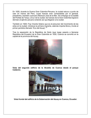 En 1828, durante la Guerra Gran Colombo-Peruana, la ciudad estuvo a punto de
caer en manos del Perú, cuyas fuerzas eran comandadas por el general,
presidente y también cuencano Mariscal José de la Mar. Sin embargo en la batalla
del Portete de Tarqui, al sur de la ciudad, las fuerzas de la Gran Colombia lograron
derrotar al ejército peruano evitando así que llegaran a la ciudad.

También en 1828, Fray Vicente Solano que es el precursor del movimiento de las
artes en la ciudad, introduce la primera imprenta, además importa libros y funda el
primer periódico llamado “Eco del Azuay”.15

Tras la separación de la República de Quito (que luego pasaría a llamarse
República del Ecuador) de la Gran Colombia en 1830, Cuenca se convirtió en la
capital de la provincia del Azuay.




Vista del segundo edificio de la Alcaldía de Cuenca desde el parque
Calderón.




 Vista frontal del edificio de la Gobernación del Azuay en Cuenca, Ecuador.
 