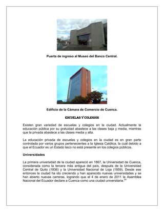 Puerta de ingreso al Museo del Banco Central.




                Edificio de la Cámara de Comercio de Cuenca.

                             Escuelas y Colegios

Existen gran variedad de escuelas y colegios en la ciudad. Actualmente la
educación pública por su gratuidad abastece a las clases baja y media, mientras
que la privada abastece a las clases media y alta.

La educación privada de escuelas y colegios en la ciudad es en gran parte
controlada por varios grupos pertenecientes a la Iglesia Católica, la cuál debido a
que el Ecuador es un Estado laico no está presente en los colegios públicos.

Universidades

La primera universidad de la ciudad apareció en 1867, la Universidad de Cuenca,
considerada como la tercera más antigua del país, después de la Universidad
Central de Quito (1836) y la Universidad Nacional de Loja (1859). Desde ese
entonces la ciudad ha ido creciendo y han aparecido nuevas universidades y se
han abierto nuevas carreras, logrando que el 4 de enero de 2011 la Asamblea
Nacional del Ecuador declare a Cuenca como una ciudad universitaria.24
 