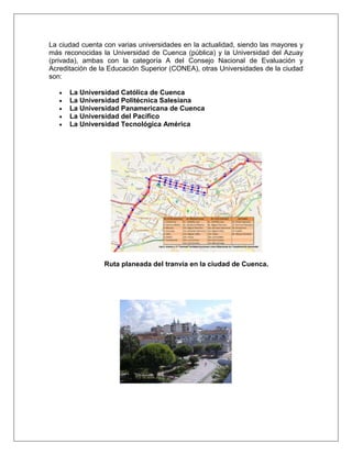 La ciudad cuenta con varias universidades en la actualidad, siendo las mayores y
más reconocidas la Universidad de Cuenca (pública) y la Universidad del Azuay
(privada), ambas con la categoría A del Consejo Nacional de Evaluación y
Acreditación de la Educación Superior (CONEA), otras Universidades de la ciudad
son:

      La Universidad Católica de Cuenca
      La Universidad Politécnica Salesiana
      La Universidad Panamericana de Cuenca
      La Universidad del Pacífico
      La Universidad Tecnológica América




                 Ruta planeada del tranvía en la ciudad de Cuenca.
 
