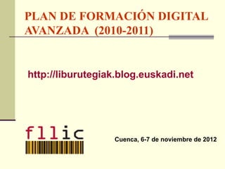 PLAN DE FORMACIÓN DIGITAL
AVANZADA (2010-2011)


http://liburutegiak.blog.euskadi.net




                  Cuenca, 6-7 de noviembre de 2012
 