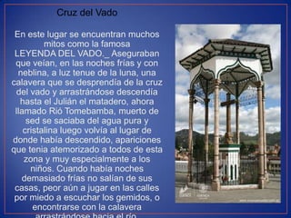 Cruz del Vado
En este lugar se encuentran muchos
mitos como la famosa
LEYENDA DEL VADO._ Aseguraban
que veían, en las noches frías y con
neblina, a luz tenue de la luna, una
calavera que se desprendía de la cruz
del vado y arrastrándose descendía
hasta el Julián el matadero, ahora
llamado Rió Tomebamba, muerto de
sed se saciaba del agua pura y
cristalina luego volvía al lugar de
donde había descendido, apariciones
que tenia atemorizado a todos de esta
zona y muy especialmente a los
niños. Cuando había noches
demasiado frías no salían de sus
casas, peor aún a jugar en las calles
por miedo a escuchar los gemidos, o
encontrarse con la calavera

 