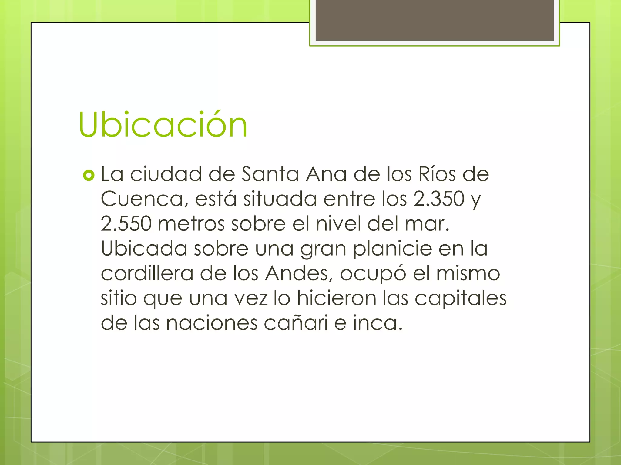 Ubicación
La
ciudad de Santa Ana de los Ríos de
Cuenca, está situada entre los 2.350 y
2.550 metros sobre el nivel del mar.
Ubicada sobre una gran planicie en la
cordillera de los Andes, ocupó el mismo
sitio que una vez lo hicieron las capitales
de las naciones cañari e inca.