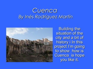 CuencaCuenca
By Inés Rodríguez MartínBy Inés Rodríguez Martín
Building theBuilding the
situation of thesituation of the
city and a bit ofcity and a bit of
history i In thishistory i In this
project I’m goingproject I’m going
to show how isto show how is
Cuenca is hopeCuenca is hope
you like it.you like it.
 