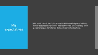Mis
expectativas
 Mis expectativas para un futuro son terminar este grado medio y
cursar dos grados superiores de desarrollo de aplicaciones y en lo
personal seguir disfrutando de la vida como hasta ahora.
 