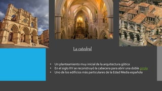 Catedral
• Un planteamiento muy inicial de la arquitectura gótica
• En el siglo XV se reconstruyó la cabecera para abrir una doble girola
• Uno de los edificios más particulares de la Edad Media española
La catedral
 