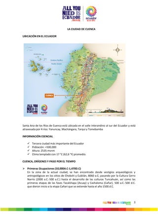 3
LA CIUDAD DE CUENCA
UBICACIÓN EN EL ECUADOR
Santa Ana de los Ríos de Cuenca está ubicada en el valle interandino al sur del Ecuador y está
atravesada por 4 ríos: Yanuncay, Machángara, Tarqui y Tomebamba
INFORMACIÓN ESENCIAL
 Tercera ciudad más importante del Ecuador
 Población: +500,000
 Altura: 2535 msnm
 Clima templado con 17 °C (62,6 °F) promedio.
CUENCA, ORÍGENES Y PASO POR EL TIEMPO
 Primeras Ocupaciones (10,000A.C-1,470D.C)
En la zona de la actual ciudad, se han encontrado desde vestigios arqueológicos y
antropológicos en los sitios de Chobshi y Cubilán, 8060 a.C; pasando por la Cultura Cerro
Narrío (2000 a.C.-500 a.C.) hasta el desarrollo de las culturas Tuncahuán, así como las
primeras etapas de las fases Tacalshapa (Azuay) y Cashaloma (Cañar), 500 a.C.-500 d.C.
que dieron inicio a la etapa Cañari que se extiende hasta el año 1500 d.C.
 