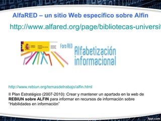 AlfaRED – un sitio Web específico sobre Alfin
http://www.alfared.org/page/bibliotecas-universit




http://www.rebiun.org/temasdetrabajo/alfin.html
II Plan Estratégico (2007-2010): Crear y mantener un apartado en la web de
REBIUN sobre ALFIN para informar en recursos de información sobre
“Habilidades en información”
 
