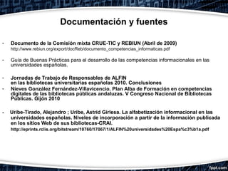 Documentación y fuentes

-   Documento de la Comisión mixta CRUE-TIC y REBIUN (Abril de 2009)
    http://www.rebiun.org/export/docReb/documento_competencias_informaticas.pdf

-   Guía de Buenas Prácticas para el desarrollo de las competencias informacionales en las
    universidades españolas.

-   Jornadas de Trabajo de Responsables de ALFIN
    en las bibliotecas universitarias españolas 2010. Conclusiones
-   Nieves González Fernández-Villavicencio. Plan Alba de Formación en competencias
    digitales de las bibliotecas públicas andaluzas. V Congreso Nacional de Bibliotecas
    Públicas. Gijón 2010

-   Uribe-Tirado, Alejandro ; Uribe, Astrid Girlesa. La alfabetización informacional en las
    universidades españolas. Niveles de incorporación a partir de la información publicada
    en los sitios Web de sus bibliotecas-CRAI.
    http://eprints.rclis.org/bitstream/10760/17067/1/ALFIN%20universidades%20Espa%c3%b1a.pdf
 