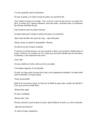 Y se fue, gimiendo, hacia el dormitorio.
El viejo se quedó, y el viento le mojó las manos con una lluvia fría.
-Tom -llamó La Farge en voz baja-. Tom, si eres tú, si por un azar eres tú, no cerraré con
llave. Si sientes frío y quieres calentarte, entra más tarde y acuéstate junto a la chimenea;
hay allí unas alfombras de piel.
Cerró la puerta, pero sin echar el cerrojo.
La mujer sintió que La Farge se metía en la cama y se estremeció.
-Qué noche horrible. Me siento tan vieja... -dijo sollozando.
-Bueno, bueno -la calmó él, abrazándola-. Duerme.
Al cabo de un rato la mujer se durmió.
Y entonces La Farge alcanzó a oír que la puerta se abría, casi en silencio, dejaba entrar el
viento y la lluvia, y se cerraba otra vez. Luego oyó unos pasos blandos que se acercaban a
la chimenea, y una respiración muy suave.
-Tom -dijo.
Un rayo estalló en el cielo y abrió en dos la oscuridad.
A la mañana siguiente, el sol calentaba.
El señor La Farge abrió la puerta de la sala y miró rápidamente alrededor. No había nadie
sobre la alfombra. La Farge suspiró:
-Estoy envejeciendo.
Salía de la casa hacia el canal, en busca de un balde de agua clara, cuando casi derribó a
Tom, que ya traía un balde Reno.
-Buenos días, papá.
El viejo se tambaleó.
-Buenos días, Tom.
El chico, descalzo, cruzó de prisa el cuarto, dejó el balde en el suelo y se volvió sonriendo.
-¡Qué día más hermoso!
-Sí -dijo La Farge, estupefacto.
 